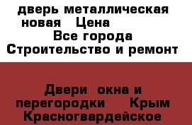 дверь металлическая новая › Цена ­ 11 000 - Все города Строительство и ремонт » Двери, окна и перегородки   . Крым,Красногвардейское